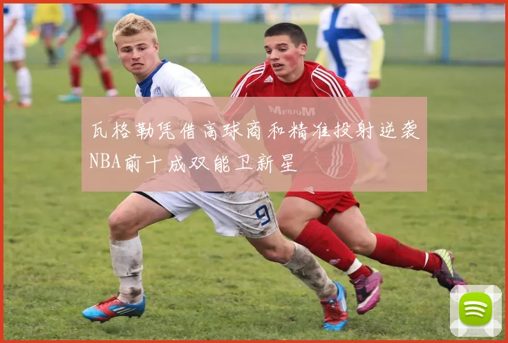 瓦格勒凭借高球商和精准投射逆袭NBA前十成双能卫新星
