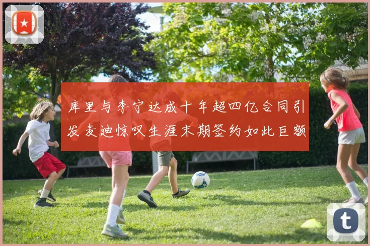 库里与李宁达成十年超四亿合同引发麦迪惊叹生涯末期签约如此巨额前所未闻