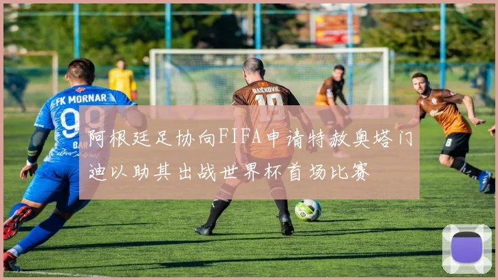 阿根廷足协向FIFA申请特赦奥塔门迪以助其出战世界杯首场比赛