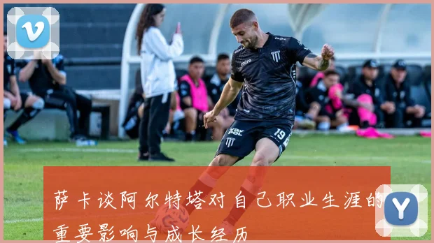 萨卡谈阿尔特塔对自己职业生涯的重要影响与成长经历