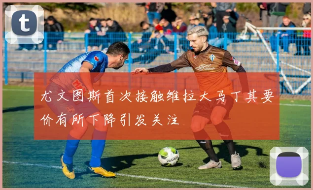 尤文图斯首次接触维拉大马丁其要价有所下降引发关注