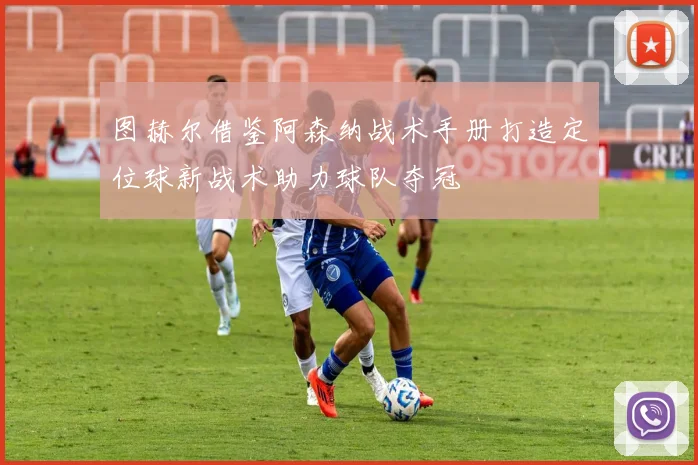 图赫尔借鉴阿森纳战术手册打造定位球新战术助力球队夺冠
