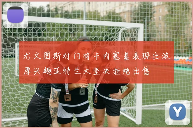 尤文图斯对门将卡内塞基表现出浓厚兴趣亚特兰大坚决拒绝出售