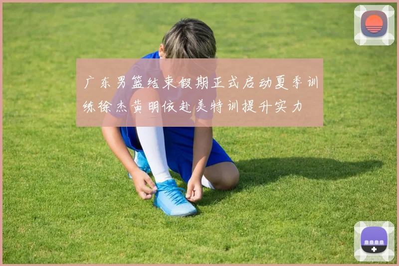 广东男篮结束假期正式启动夏季训练徐杰黄明依赴美特训提升实力
