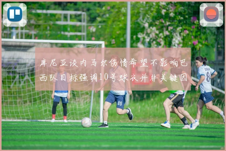 库尼亚谈内马尔伤情希望不影响巴西队目标强调10号球衣并非关键因素