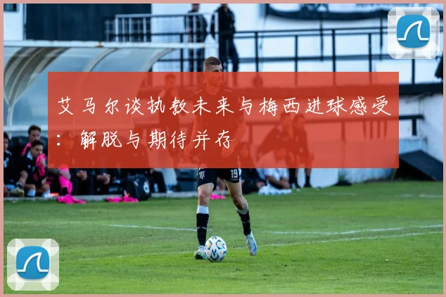 艾马尔谈执教未来与梅西进球感受：解脱与期待并存
