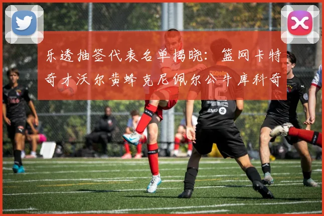 乐透抽签代表名单揭晓：篮网卡特奇才沃尔黄蜂克尼佩尔公牛库科奇齐聚一堂