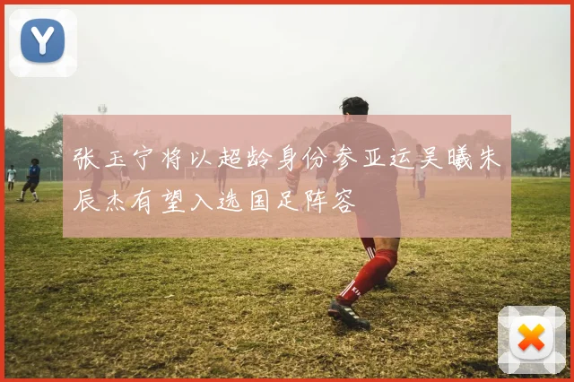张玉宁将以超龄身份参亚运吴曦朱辰杰有望入选国足阵容