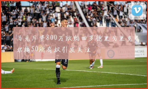 马竞斥资800万欧购回罗德里戈里克尔梅50所有权引发关注