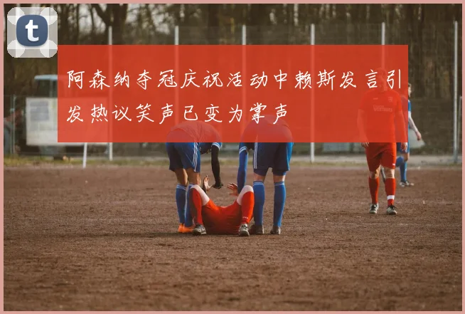 阿森纳夺冠庆祝活动中赖斯发言引发热议笑声已变为掌声