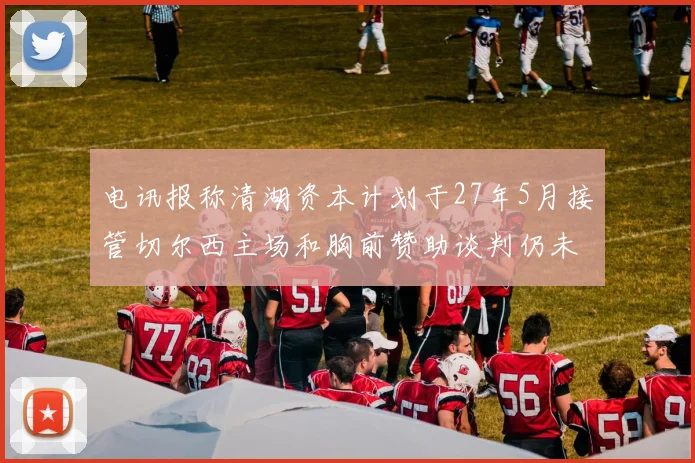 电讯报称清湖资本计划于27年5月接管切尔西主场和胸前赞助谈判仍未取得进展