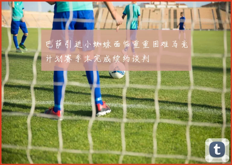 巴萨引进小蜘蛛面临重重困难马竞计划赛季末完成续约谈判